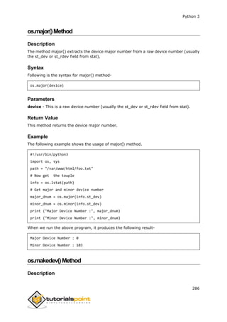 Python 3
286
os.major()Method
Description
The method major() extracts the device major number from a raw device number (usually
the st_dev or st_rdev field from stat).
Syntax
Following is the syntax for major() method-
os.major(device)
Parameters
device - This is a raw device number (usually the st_dev or st_rdev field from stat).
Return Value
This method returns the device major number.
Example
The following example shows the usage of major() method.
#!/usr/bin/python3
import os, sys
path = "/var/www/html/foo.txt"
# Now get the touple
info = os.lstat(path)
# Get major and minor device number
major_dnum = os.major(info.st_dev)
minor_dnum = os.minor(info.st_dev)
print ("Major Device Number :", major_dnum)
print ("Minor Device Number :", minor_dnum)
When we run the above program, it produces the following result-
Major Device Number : 0
Minor Device Number : 103
os.makedev()Method
Description
 