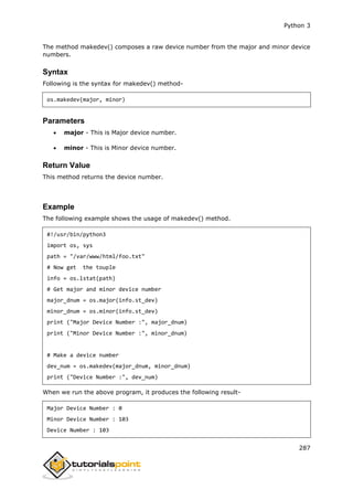 Python 3
287
The method makedev() composes a raw device number from the major and minor device
numbers.
Syntax
Following is the syntax for makedev() method-
os.makedev(major, minor)
Parameters
 major - This is Major device number.
 minor - This is Minor device number.
Return Value
This method returns the device number.
Example
The following example shows the usage of makedev() method.
#!/usr/bin/python3
import os, sys
path = "/var/www/html/foo.txt"
# Now get the touple
info = os.lstat(path)
# Get major and minor device number
major_dnum = os.major(info.st_dev)
minor_dnum = os.minor(info.st_dev)
print ("Major Device Number :", major_dnum)
print ("Minor Device Number :", minor_dnum)
# Make a device number
dev_num = os.makedev(major_dnum, minor_dnum)
print ("Device Number :", dev_num)
When we run the above program, it produces the following result-
Major Device Number : 0
Minor Device Number : 103
Device Number : 103
 