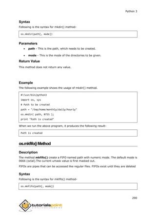 Python 3
290
Syntax
Following is the syntax for mkdir() method-
os.mkdir(path[, mode])
Parameters
 path - This is the path, which needs to be created.
 mode - This is the mode of the directories to be given.
Return Value
This method does not return any value.
Example
The following example shows the usage of mkdir() method.
#!/usr/bin/python3
import os, sys
# Path to be created
path = "/tmp/home/monthly/daily/hourly"
os.mkdir( path, 0755 );
print "Path is created"
When we run the above program, it produces the following result-
Path is created
os.mkfifo()Method
Description
The method mkfifo() create a FIFO named path with numeric mode. The default mode is
0666 (octal).The current umask value is first masked out.
FIFOs are pipes that can be accessed like regular files. FIFOs exist until they are deleted
Syntax
Following is the syntax for mkfifo() method-
os.mkfifo(path[, mode])
 