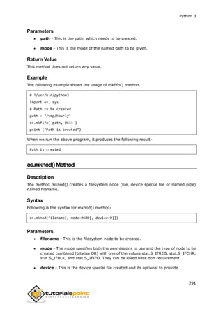 Python 3
291
Parameters
 path - This is the path, which needs to be created.
 mode - This is the mode of the named path to be given.
Return Value
This method does not return any value.
Example
The following example shows the usage of mkfifo() method.
# !/usr/bin/python3
import os, sys
# Path to be created
path = "/tmp/hourly"
os.mkfifo( path, 0644 )
print ("Path is created")
When we run the above program, it produces the following result-
Path is created
os.mknod()Method
Description
The method mknod() creates a filesystem node (file, device special file or named pipe)
named filename.
Syntax
Following is the syntax for mknod() method-
os.mknod(filename[, mode=0600[, device=0]])
Parameters
 filename - This is the filesystem node to be created.
 mode - The mode specifies both the permissions to use and the type of node to be
created combined (bitwise OR) with one of the values stat.S_IFREG, stat.S_IFCHR,
stat.S_IFBLK, and stat.S_IFIFO. They can be ORed base don requirement.
 device - This is the device special file created and its optional to provide.
 