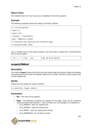 Python 3
292
Return Value
This method does not return any value. Available on Unix like systems.
Example
The following example shows the usage of mknod() method.
# !/usr/bin/python3
import os
import stat
filename = '/tmp/tmpfile'
mode = 0600|stat.S_IRUSR
# filesystem node specified with different modes
os.mknod(filename, mode)
Let us compile and run the above program, this will create a simple file in /tmp directory
with a name tmpfile:
-rw-------. 1 root root 0 Apr 30 02:38 tmpfile
os.open()Method
Description
The method open() opens the file file and set various flags according to flags and possibly
its mode according to mode.The default mode is 0777 (octal), and the current umask value
is first masked out.
Syntax
Following is the syntax for open() method:
os.open(file, flags[, mode]);
Parameters
 file - File name to be opened.
 flags - The following constants are options for the flags. They can be combined
using the bitwise OR operator |. Some of them are not available on all platforms.
o os.O_RDONLY: open for reading only
o os.O_WRONLY: open for writing only
o os.O_RDWR : open for reading and writing
o os.O_NONBLOCK: do not block on open
 