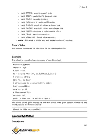 Python 3
293
o os.O_APPEND: append on each write
o os.O_CREAT: create file if it does not exist
o os.O_TRUNC: truncate size to 0
o os.O_EXCL: error if create and file exists
o os.O_SHLOCK: atomically obtain a shared lock
o os.O_EXLOCK: atomically obtain an exclusive lock
o os.O_DIRECT: eliminate or reduce cache effects
o os.O_FSYNC : synchronous writes
o os.O_NOFOLLOW: do not follow symlinks
 mode - This work in similar way as it works for chmod() method.
Return Value
This method returns the file descriptor for the newly opened file.
Example
The following example shows the usage of open() method.
#!/usr/bin/python3
import os, sys
# Open a file
fd = os.open( "foo.txt", os.O_RDWR|os.O_CREAT )
# Write one string
line="this is test"
# string needs to be converted byte object
b=str.encode(line)
os.write(fd, b)
# Close opened file
os.close( fd)
print ("Closed the file successfully!!")
This would create given file foo.txt and then would write given content in that file and
would produce the following result-
Closed the file successfully!!
os.openpty()Method
Description
 