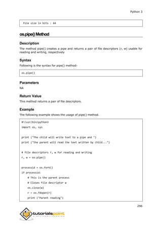 Python 3
296
file size in bits : 64
os.pipe()Method
Description
The method pipe() creates a pipe and returns a pair of file descriptors (r, w) usable for
reading and writing, respectively
Syntax
Following is the syntax for pipe() method-
os.pipe()
Parameters
NA
Return Value
This method returns a pair of file descriptors.
Example
The following example shows the usage of pipe() method.
#!/usr/bin/python3
import os, sys
print ("The child will write text to a pipe and ")
print ("the parent will read the text written by child...")
# file descriptors r, w for reading and writing
r, w = os.pipe()
processid = os.fork()
if processid:
# This is the parent process
# Closes file descriptor w
os.close(w)
r = os.fdopen(r)
print ("Parent reading")
 