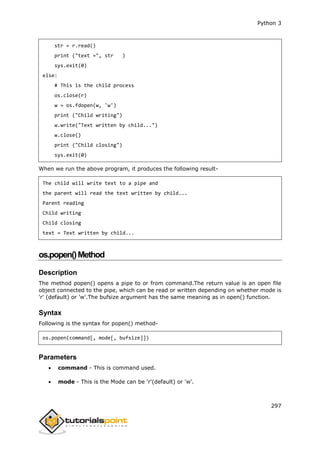 Python 3
297
str = r.read()
print ("text =", str )
sys.exit(0)
else:
# This is the child process
os.close(r)
w = os.fdopen(w, 'w')
print ("Child writing")
w.write("Text written by child...")
w.close()
print ("Child closing")
sys.exit(0)
When we run the above program, it produces the following result-
The child will write text to a pipe and
the parent will read the text written by child...
Parent reading
Child writing
Child closing
text = Text written by child...
os.popen()Method
Description
The method popen() opens a pipe to or from command.The return value is an open file
object connected to the pipe, which can be read or written depending on whether mode is
'r' (default) or 'w'.The bufsize argument has the same meaning as in open() function.
Syntax
Following is the syntax for popen() method-
os.popen(command[, mode[, bufsize]])
Parameters
 command - This is command used.
 mode - This is the Mode can be 'r'(default) or 'w'.
 
