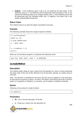 Python 3
298
 bufsize - If the buffering value is set to 0, no buffering will take place. If the
buffering value is 1, line buffering will be performed while accessing a file. If you
specify the buffering value as an integer greater than 1, then buffering action will
be performed with the indicated buffer size. If negative, the buffer size is the
system default(default behavior).
Return Value
This method returns an open file object connected to the pipe.
Example
The following example shows the usage of popen() method.
# !/usr/bin/python3
import os, sys
# using command mkdir
a = 'mkdir nwdir'
b = os.popen(a,'r',1)
print b
When we run the above program, it produces the following result-
open file 'mkdir nwdir', mode 'r' at 0x81614d0
os.read()Method
Description
The method read() reads at most n bytes from file desciptor fd, return a string containing
the bytes read. If the end of file referred to by fd has been reached, an empty string is
returned.
Note: This function is intended for low-level I/O and must be applied to a file descriptor
as returned by os.open() or pipe(). To read a “file object” returned by the built-in function
open() or by popen() or fdopen(), or sys.stdin, use its read() or readline() methods.
Syntax
Following is the syntax for read() method-
os.read(fd,n)
Parameters
 fd - This is the file descriptor of the file.
 n - These are n bytes from file descriptor fd.
 
