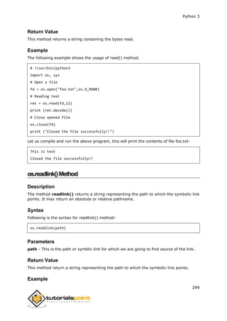 Python 3
299
Return Value
This method returns a string containing the bytes read.
Example
The following example shows the usage of read() method.
# !/usr/bin/python3
import os, sys
# Open a file
fd = os.open("foo.txt",os.O_RDWR)
# Reading text
ret = os.read(fd,12)
print (ret.decode())
# Close opened file
os.close(fd)
print ("Closed the file successfully!!")
Let us compile and run the above program, this will print the contents of file foo.txt-
This is test
Closed the file successfully!!
os.readlink()Method
Description
The method readlink() returns a string representing the path to which the symbolic link
points. It may return an absolute or relative pathname.
Syntax
Following is the syntax for readlink() method-
os.readlink(path)
Parameters
path - This is the path or symblic link for which we are going to find source of the link.
Return Value
This method return a string representing the path to which the symbolic link points.
Example
 