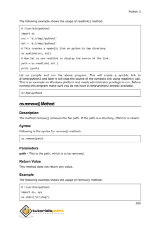 Python 3
300
The following example shows the usage of readlink() method.
# !/usr/bin/python3
import os
src = 'd://tmp//python3'
dst = 'd://tmp//python2'
# This creates a symbolic link on python in tmp directory
os.symlink(src, dst)
# Now let us use readlink to display the source of the link.
path = os.readlink( dst )
print (path)
Let us compile and run the above program. This will create a symblic link to
d:tmppython3 and later it will read the source of the symbolic link using readlink() call.
This is an example on Windows platform and needs administrator privilege to run. Before
running this program make sure you do not have d:tmppython2 already available.
d:tmppython2
os.remove()Method
Description
The method remove() removes the file path. If the path is a directory, OSError is raised.
Syntax
Following is the syntax for remove() method-
os.remove(path)
Parameters
path - This is the path, which is to be removed.
Return Value
This method does not return any value.
Example
The following example shows the usage of remove() method.
# !/usr/bin/python3
import os, sys
os.chdir("d:tmp")
 