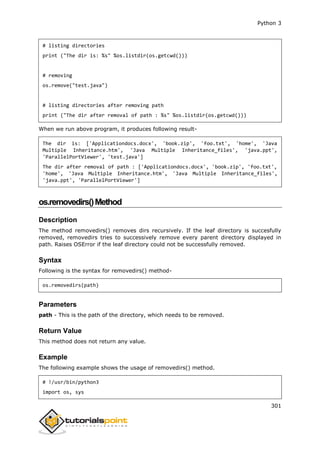 Python 3
301
# listing directories
print ("The dir is: %s" %os.listdir(os.getcwd()))
# removing
os.remove("test.java")
# listing directories after removing path
print ("The dir after removal of path : %s" %os.listdir(os.getcwd()))
When we run above program, it produces following result-
The dir is: ['Applicationdocs.docx', 'book.zip', 'foo.txt', 'home', 'Java
Multiple Inheritance.htm', 'Java Multiple Inheritance_files', 'java.ppt',
'ParallelPortViewer', 'test.java']
The dir after removal of path : ['Applicationdocs.docx', 'book.zip', 'foo.txt',
'home', 'Java Multiple Inheritance.htm', 'Java Multiple Inheritance_files',
'java.ppt', 'ParallelPortViewer']
os.removedirs()Method
Description
The method removedirs() removes dirs recursively. If the leaf directory is succesfully
removed, removedirs tries to successively remove every parent directory displayed in
path. Raises OSError if the leaf directory could not be successfully removed.
Syntax
Following is the syntax for removedirs() method-
os.removedirs(path)
Parameters
path - This is the path of the directory, which needs to be removed.
Return Value
This method does not return any value.
Example
The following example shows the usage of removedirs() method.
# !/usr/bin/python3
import os, sys
 