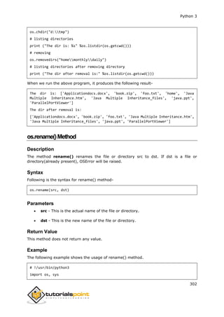 Python 3
302
os.chdir("d:tmp")
# listing directories
print ("The dir is: %s" %os.listdir(os.getcwd()))
# removing
os.removedirs("homemonthlydaily")
# listing directories after removing directory
print ("The dir after removal is:" %os.listdir(os.getcwd()))
When we run the above program, it produces the following result-
The dir is: ['Applicationdocs.docx', 'book.zip', 'foo.txt', 'home', 'Java
Multiple Inheritance.htm', 'Java Multiple Inheritance_files', 'java.ppt',
'ParallelPortViewer']
The dir after removal is:
['Applicationdocs.docx', 'book.zip', 'foo.txt', 'Java Multiple Inheritance.htm',
'Java Multiple Inheritance_files', 'java.ppt', 'ParallelPortViewer']
os.rename()Method
Description
The method rename() renames the file or directory src to dst. If dst is a file or
directory(already present), OSError will be raised.
Syntax
Following is the syntax for rename() method-
os.rename(src, dst)
Parameters
 src - This is the actual name of the file or directory.
 dst - This is the new name of the file or directory.
Return Value
This method does not return any value.
Example
The following example shows the usage of rename() method.
# !/usr/bin/python3
import os, sys
 