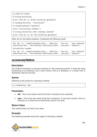 Python 3
303
os.chdir("d:tmp")
# listing directories
print ("The dir is: %s"%os.listdir(os.getcwd()))
# renaming directory ''tutorialsdir"
os.rename("python3","python2")
print ("Successfully renamed.")
# listing directories after renaming "python3"
print ("the dir is: %s" %os.listdir(os.getcwd()))
When we run the above program, it produces the following result-
The dir is: ['Applicationdocs.docx', 'book.zip', 'foo.txt', 'Java Multiple
Inheritance.htm', 'Java Multiple Inheritance_files', 'java.ppt', 'Python3']
Successfully renamed.
the dir is: ['Applicationdocs.docx', 'book.zip', 'foo.txt', 'Java Multiple
Inheritance.htm', 'Java Multiple Inheritance_files', 'java.ppt', 'python2']
os.renames()Method
Description
The method renames() is recursive directory or file renaming function. It does the same
functioning as os.rename(), but it also moves a file to a directory, or a whole tree of
directories, that do not exist.
Syntax
Following is the syntax for renames() method:
os.renames(old, new)
Parameters
 old - This is the actual name of the file or directory to be renamed.
 new - This is the new name of the file or directory. It can even include a file to a
directory, or a whole tree of directories, that do not exist.
Return Value
This method does not return any value.
Example
The following example shows the usage of renames() method.
 