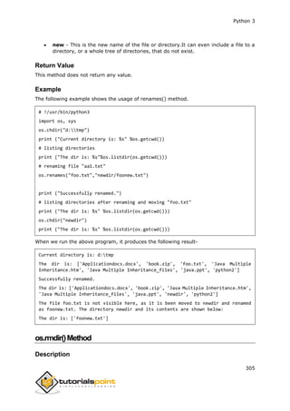 Python 3
305
 new - This is the new name of the file or directory.It can even include a file to a
directory, or a whole tree of directories, that do not exist.
Return Value
This method does not return any value.
Example
The following example shows the usage of renames() method.
# !/usr/bin/python3
import os, sys
os.chdir("d:tmp")
print ("Current directory is: %s" %os.getcwd())
# listing directories
print ("The dir is: %s"%os.listdir(os.getcwd()))
# renaming file "aa1.txt"
os.renames("foo.txt","newdir/foonew.txt")
print ("Successfully renamed.")
# listing directories after renaming and moving "foo.txt"
print ("The dir is: %s" %os.listdir(os.getcwd()))
os.chdir("newdir")
print ("The dir is: %s" %os.listdir(os.getcwd()))
When we run the above program, it produces the following result-
Current directory is: d:tmp
The dir is: ['Applicationdocs.docx', 'book.zip', 'foo.txt', 'Java Multiple
Inheritance.htm', 'Java Multiple Inheritance_files', 'java.ppt', 'python2']
Successfully renamed.
The dir is: ['Applicationdocs.docx', 'book.zip', 'Java Multiple Inheritance.htm',
'Java Multiple Inheritance_files', 'java.ppt', 'newdir', 'python2']
The file foo.txt is not visible here, as it is been moved to newdir and renamed
as foonew.txt. The directory newdir and its contents are shown below:
The dir is: ['foonew.txt']
os.rmdir()Method
Description
 