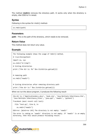 Python 3
306
The method rmdir() removes the directory path. It works only when the directory is
empty, else OSError is raised.
Syntax
Following is the syntax for rmdir() method-
os.rmdir(path)
Parameters
path - This is the path of the directory, which needs to be removed.
Return Value
This method does not return any value.
Example
The following example shows the usage of rmdir() method.
# !/usr/bin/python3
import os, sys
os.chdir("d:tmp")
# listing directories
print ("the dir is: %s" %os.listdir(os.getcwd()))
# removing path
os.rmdir("newdir")
# listing directories after removing directory path
print ("the dir is:" %os.listdir(os.getcwd()))
When we run the above program, it produces the following result-
the dir is: ['Applicationdocs.docx', 'book.zip', 'Java Multiple Inheritance.htm',
'Java Multiple Inheritance_files', 'java.ppt', 'newdir', 'python2']
Traceback (most recent call last):
File "test.py", line 8, in
os.rmdir("newdir")
OSError: [WinError 145] The directory is not empty: 'newdir'
The error is coming as 'newdir' directory is not empty. If 'newdir' is an empty
directory, then this would produce following result:
 