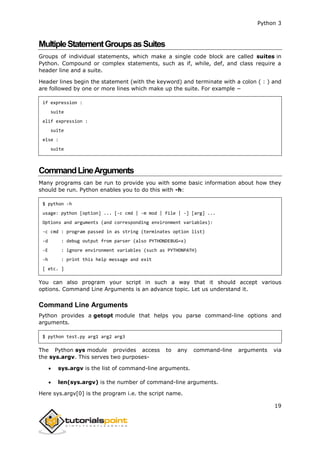 Python 3
19
MultipleStatementGroupsasSuites
Groups of individual statements, which make a single code block are called suites in
Python. Compound or complex statements, such as if, while, def, and class require a
header line and a suite.
Header lines begin the statement (with the keyword) and terminate with a colon ( : ) and
are followed by one or more lines which make up the suite. For example −
if expression :
suite
elif expression :
suite
else :
suite
CommandLineArguments
Many programs can be run to provide you with some basic information about how they
should be run. Python enables you to do this with -h:
$ python -h
usage: python [option] ... [-c cmd | -m mod | file | -] [arg] ...
Options and arguments (and corresponding environment variables):
-c cmd : program passed in as string (terminates option list)
-d : debug output from parser (also PYTHONDEBUG=x)
-E : ignore environment variables (such as PYTHONPATH)
-h : print this help message and exit
[ etc. ]
You can also program your script in such a way that it should accept various
options. Command Line Arguments is an advance topic. Let us understand it.
Command Line Arguments
Python provides a getopt module that helps you parse command-line options and
arguments.
$ python test.py arg1 arg2 arg3
The Python sys module provides access to any command-line arguments via
the sys.argv. This serves two purposes-
 sys.argv is the list of command-line arguments.
 len(sys.argv) is the number of command-line arguments.
Here sys.argv[0] is the program i.e. the script name.
 