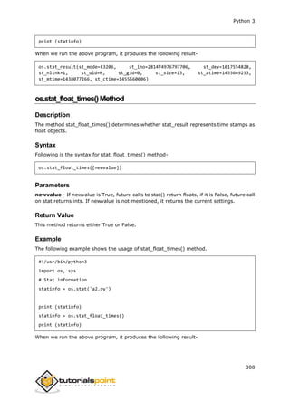 Python 3
308
print (statinfo)
When we run the above program, it produces the following result-
os.stat_result(st_mode=33206, st_ino=281474976797706, st_dev=1017554828,
st_nlink=1, st_uid=0, st_gid=0, st_size=13, st_atime=1455649253,
st_mtime=1438077266, st_ctime=1455560006)
os.stat_float_times()Method
Description
The method stat_float_times() determines whether stat_result represents time stamps as
float objects.
Syntax
Following is the syntax for stat_float_times() method-
os.stat_float_times([newvalue])
Parameters
newvalue - If newvalue is True, future calls to stat() return floats, if it is False, future call
on stat returns ints. If newvalue is not mentioned, it returns the current settings.
Return Value
This method returns either True or False.
Example
The following example shows the usage of stat_float_times() method.
#!/usr/bin/python3
import os, sys
# Stat information
statinfo = os.stat('a2.py')
print (statinfo)
statinfo = os.stat_float_times()
print (statinfo)
When we run the above program, it produces the following result-
 