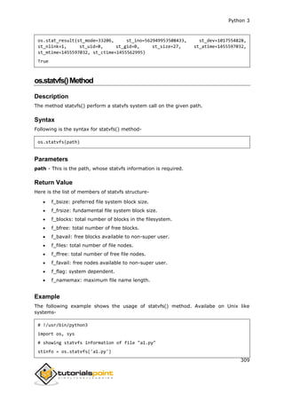 Python 3
309
os.stat_result(st_mode=33206, st_ino=562949953508433, st_dev=1017554828,
st_nlink=1, st_uid=0, st_gid=0, st_size=27, st_atime=1455597032,
st_mtime=1455597032, st_ctime=1455562995)
True
os.statvfs()Method
Description
The method statvfs() perform a statvfs system call on the given path.
Syntax
Following is the syntax for statvfs() method-
os.statvfs(path)
Parameters
path - This is the path, whose statvfs information is required.
Return Value
Here is the list of members of statvfs structure-
 f_bsize: preferred file system block size.
 f_frsize: fundamental file system block size.
 f_blocks: total number of blocks in the filesystem.
 f_bfree: total number of free blocks.
 f_bavail: free blocks available to non-super user.
 f_files: total number of file nodes.
 f_ffree: total number of free file nodes.
 f_favail: free nodes available to non-super user.
 f_flag: system dependent.
 f_namemax: maximum file name length.
Example
The following example shows the usage of statvfs() method. Availabe on Unix like
systems-
# !/usr/bin/python3
import os, sys
# showing statvfs information of file "a1.py"
stinfo = os.statvfs('a1.py')
 