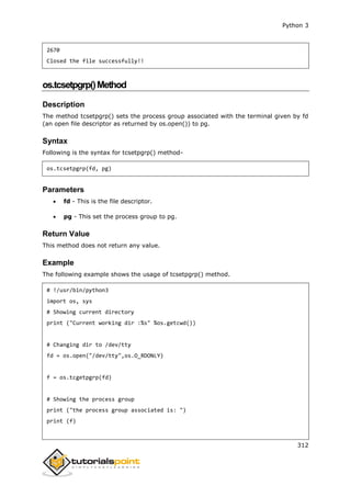 Python 3
312
2670
Closed the file successfully!!
os.tcsetpgrp()Method
Description
The method tcsetpgrp() sets the process group associated with the terminal given by fd
(an open file descriptor as returned by os.open()) to pg.
Syntax
Following is the syntax for tcsetpgrp() method-
os.tcsetpgrp(fd, pg)
Parameters
 fd - This is the file descriptor.
 pg - This set the process group to pg.
Return Value
This method does not return any value.
Example
The following example shows the usage of tcsetpgrp() method.
# !/usr/bin/python3
import os, sys
# Showing current directory
print ("Current working dir :%s" %os.getcwd())
# Changing dir to /dev/tty
fd = os.open("/dev/tty",os.O_RDONLY)
f = os.tcgetpgrp(fd)
# Showing the process group
print ("the process group associated is: ")
print (f)
 