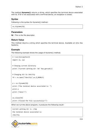 Python 3
316
The method ttyname() returns a string, which specifies the terminal device associated
with fd. If fd is not associated with a terminal device, an exception is raised.
Syntax
Following is the syntax for ttyname() method-
os.ttyname(fd)
Parameters
fd - This is the file descriptor.
Return Value
This method returns a string which specifies the terminal device. Available on Unix like
Systems.
Example
The following example shows the usage of ttyname() method.
# !/usr/bin/python33
import os, sys
# Showing current directory
print ("Current working dir :%s" %os.getcwd())
# Changing dir to /dev/tty
fd = os.open("/dev/tty",os.O_RDONLY)
p = os.ttyname(fd)
print ("the terminal device associated is: ")
print p
print ("done!!")
os.close(fd)
print ("Closed the file successfully!!")
When we run the above program, it produces the following result-
Current working dir is :/tmp
the terminal device associated is:
/dev/tty
 
