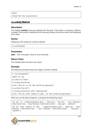 Python 3
317
done!!
Closed the file successfully!!
os.unlink()Method
Description
The method unlink() removes (deletes) the file path. If the path is a directory, OSError
is raised. This function is identical to the remove() mehod; the unlink name is its traditional
Unix name.
Syntax
Following is the syntax for unlink() method-
os.unlink(path)
Parameters
path - This is the path, which is to be removed.
Return Value
This method does not return any value.
Example
The following example shows the usage of unlink() method.
# !/usr/bin/python3
import os, sys
os.chdir("d:tmp")
# listing directories
print ("The dir is: %s" %os.listdir(os.getcwd()))
os.unlink("foo.txt")
# listing directories after removing path
print ("The dir after removal of path : %s" %os.listdir(os.getcwd()))
When we run the above program, it produces the following result-
The dir is: ['Applicationdocs.docx', 'book.zip', 'foo.txt', 'Java Multiple
Inheritance.htm', 'Java Multiple Inheritance_files', 'java.ppt', 'python2']
The dir after removal of path : ['Applicationdocs.docx', 'book.zip', 'Java
Multiple Inheritance.htm', 'Java Multiple Inheritance_files', 'java.ppt',
'python2']
 