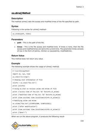 Python 3
318
os.utime()Method
Description
The method utime() sets the access and modified times of the file specified by path.
Syntax
Following is the syntax for utime() method-
os.utime(path, times)
Parameters
 path - This is the path of the file.
 times - This is the file access and modified time. If times is none, then the file
access and modified times are set to the current time. The parameter times consists
of row in the form of (atime, mtime) i.e (accesstime, modifiedtime).
Return Value
This method does not return any value.
Example
The following example shows the usage of utime() method.
# !/usr/bin/python3
import os, sys, time
os.chdir("d:tmp")
# Showing stat information of file
stinfo = os.stat('foo.txt')
print (stinfo)
# Using os.stat to recieve atime and mtime of file
print ("access time of foo.txt: %s" %stinfo.st_atime)
print ("modified time of foo.txt: %s" %stinfo.st_mtime)
print (time.asctime( time.localtime(stinfo.st_atime)))
# Modifying atime and mtime
os.utime("foo.txt",(1330712280, 1330712292))
print ("after modification")
print (time.asctime( time.localtime(stinfo.st_atime)))
print ("done!!")
When we run the above program, it produces the following result-
 