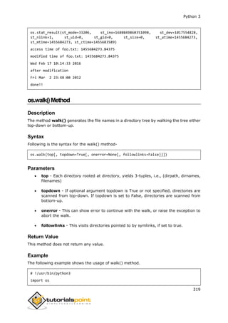 Python 3
319
os.stat_result(st_mode=33206, st_ino=1688849860351098, st_dev=1017554828,
st_nlink=1, st_uid=0, st_gid=0, st_size=0, st_atime=1455684273,
st_mtime=1455684273, st_ctime=1455683589)
access time of foo.txt: 1455684273.84375
modified time of foo.txt: 1455684273.84375
Wed Feb 17 10:14:33 2016
after modification
Fri Mar 2 23:48:00 2012
done!!
os.walk()Method
Description
The method walk() generates the file names in a directory tree by walking the tree either
top-down or bottom-up.
Syntax
Following is the syntax for the walk() method-
os.walk(top[, topdown=True[, onerror=None[, followlinks=False]]])
Parameters
 top - Each directory rooted at directory, yields 3-tuples, i.e., (dirpath, dirnames,
filenames)
 topdown - If optional argument topdown is True or not specified, directories are
scanned from top-down. If topdown is set to False, directories are scanned from
bottom-up.
 onerror - This can show error to continue with the walk, or raise the exception to
abort the walk.
 followlinks - This visits directories pointed to by symlinks, if set to true.
Return Value
This method does not return any value.
Example
The following example shows the usage of walk() method.
# !/usr/bin/python3
import os
 