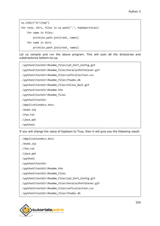 Python 3
320
os.chdir("d:tmp")
for root, dirs, files in os.walk(".", topdown=False):
for name in files:
print(os.path.join(root, name))
for name in dirs:
print(os.path.join(root, name))
Let us compile and run the above program. This will scan all the directories and
subdirectories bottom-to-up.
.python2testdirReadme_filesLpt_Port_Config.gif
.python2testdirReadme_filesParallelPortViever.gif
.python2testdirReadme_filessoftcollection.css
.python2testdirReadme_filesThumbs.db
.python2testdirReadme_filesYellov_Ball.gif
.python2testdirReadme.htm
.python2testdirReadme_files
.python2testdir
.Applicationdocs.docx
.book.zip
.foo.txt
.java.ppt
.python2
If you will change the value of topdown to True, then it will give you the following result-
.Applicationdocs.docx
.book.zip
.foo.txt
.java.ppt
.python2
.python2testdir
.python2testdirReadme.htm
.python2testdirReadme_files
.python2testdirReadme_filesLpt_Port_Config.gif
.python2testdirReadme_filesParallelPortViever.gif
.python2testdirReadme_filessoftcollection.css
.python2testdirReadme_filesThumbs.db
 