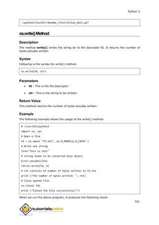 Python 3
321
.python2testdirReadme_filesYellov_Ball.gif
os.write()Method
Description
The method write() writes the string str to file descriptor fd. It returns the number of
bytes actually written.
Syntax
Following is the syntax for write() method-
os.write(fd, str)
Parameters
 fd - This is the file descriptor.
 str - This is the string to be written.
Return Value
This method returns the number of bytes actually written.
Example
The following example shows the usage of the write() method-
# !/usr/bin/python3
import os, sys
# Open a file
fd = os.open( "f1.txt", os.O_RDWR|os.O_CREAT )
# Write one string
line="this is test"
# string needs to be converted byte object
b=str.encode(line)
ret=os.write(fd, b)
# ret consists of number of bytes written to f1.txt
print ("the number of bytes written: ", ret)
# Close opened file
os.close( fd)
print ("Closed the file successfully!!")
When we run the above program, it produces the following result-
 