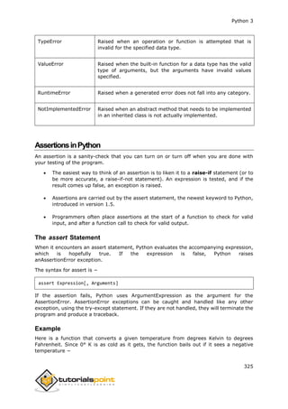 Python 3
325
TypeError Raised when an operation or function is attempted that is
invalid for the specified data type.
ValueError Raised when the built-in function for a data type has the valid
type of arguments, but the arguments have invalid values
specified.
RuntimeError Raised when a generated error does not fall into any category.
NotImplementedError Raised when an abstract method that needs to be implemented
in an inherited class is not actually implemented.
AssertionsinPython
An assertion is a sanity-check that you can turn on or turn off when you are done with
your testing of the program.
 The easiest way to think of an assertion is to liken it to a raise-if statement (or to
be more accurate, a raise-if-not statement). An expression is tested, and if the
result comes up false, an exception is raised.
 Assertions are carried out by the assert statement, the newest keyword to Python,
introduced in version 1.5.
 Programmers often place assertions at the start of a function to check for valid
input, and after a function call to check for valid output.
The assert Statement
When it encounters an assert statement, Python evaluates the accompanying expression,
which is hopefully true. If the expression is false, Python raises
anAssertionError exception.
The syntax for assert is −
assert Expression[, Arguments]
If the assertion fails, Python uses ArgumentExpression as the argument for the
AssertionError. AssertionError exceptions can be caught and handled like any other
exception, using the try-except statement. If they are not handled, they will terminate the
program and produce a traceback.
Example
Here is a function that converts a given temperature from degrees Kelvin to degrees
Fahrenheit. Since 0° K is as cold as it gets, the function bails out if it sees a negative
temperature −
 