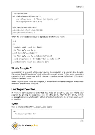 Python 3
326
#!/usr/bin/python3
def KelvinToFahrenheit(Temperature):
assert (Temperature >= 0),"Colder than absolute zero!"
return ((Temperature-273)*1.8)+32
print (KelvinToFahrenheit(273))
print (int(KelvinToFahrenheit(505.78)))
print (KelvinToFahrenheit(-5))
When the above code is executed, it produces the following result-
32.0
451
Traceback (most recent call last):
File "test.py", line 9, in
print KelvinToFahrenheit(-5)
File "test.py", line 4, in KelvinToFahrenheit
assert (Temperature >= 0),"Colder than absolute zero!"
AssertionError: Colder than absolute zero!
WhatisException?
An exception is an event, which occurs during the execution of a program that disrupts
the normal flow of the program's instructions. In general, when a Python script encounters
a situation that it cannot cope with, it raises an exception. An exception is a Python object
that represents an error.
When a Python script raises an exception, it must either handle the exception immediately
otherwise it terminates and quits.
HandlinganException
If you have some suspicious code that may raise an exception, you can defend your
program by placing the suspicious code in a try: block. After the try: block, include
an except: statement, followed by a block of code which handles the problem as elegantly
as possible.
Syntax
Here is simple syntax of try....except...else blocks-
try:
You do your operations here
......................
 