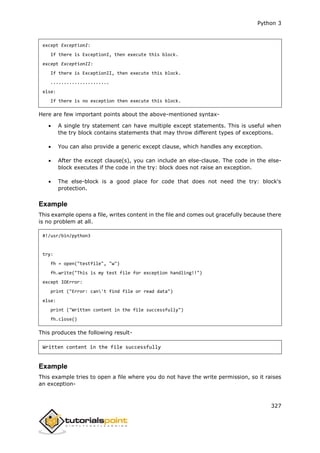 Python 3
327
except ExceptionI:
If there is ExceptionI, then execute this block.
except ExceptionII:
If there is ExceptionII, then execute this block.
......................
else:
If there is no exception then execute this block.
Here are few important points about the above-mentioned syntax-
 A single try statement can have multiple except statements. This is useful when
the try block contains statements that may throw different types of exceptions.
 You can also provide a generic except clause, which handles any exception.
 After the except clause(s), you can include an else-clause. The code in the else-
block executes if the code in the try: block does not raise an exception.
 The else-block is a good place for code that does not need the try: block's
protection.
Example
This example opens a file, writes content in the file and comes out gracefully because there
is no problem at all.
#!/usr/bin/python3
try:
fh = open("testfile", "w")
fh.write("This is my test file for exception handling!!")
except IOError:
print ("Error: can't find file or read data")
else:
print ("Written content in the file successfully")
fh.close()
This produces the following result-
Written content in the file successfully
Example
This example tries to open a file where you do not have the write permission, so it raises
an exception-
 