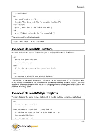 Python 3
328
#!/usr/bin/python3
try:
fh = open("testfile", "r")
fh.write("This is my test file for exception handling!!")
except IOError:
print ("Error: can't find file or read data")
else:
print ("Written content in the file successfully")
This produces the following result-
Error: can't find file or read data
The except ClausewithNoExceptions
You can also use the except statement with no exceptions defined as follows-
try:
You do your operations here
......................
except:
If there is any exception, then execute this block.
......................
else:
If there is no exception then execute this block.
This kind of a try-except statement catches all the exceptions that occur. Using this kind
of try-except statement is not considered a good programming practice though, because
it catches all exceptions but does not make the programmer identify the root cause of the
problem that may occur.
The except ClausewithMultipleExceptions
You can also use the same except statement to handle multiple exceptions as follows-
try:
You do your operations here
......................
except(Exception1[, Exception2[,...ExceptionN]]]):
If there is any exception from the given exception list,
then execute this block.
......................
 