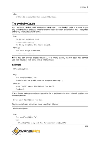 Python 3
329
else:
If there is no exception then execute this block.
Thetry-finallyClause
You can use a finally: block along with a try: block. The finally: block is a place to put
any code that must execute, whether the try-block raised an exception or not. The syntax
of the try-finally statement is this-
try:
You do your operations here;
......................
Due to any exception, this may be skipped.
finally:
This would always be executed.
......................
Note: You can provide except clause(s), or a finally clause, but not both. You cannot
use else clause as well along with a finally clause.
Example
#!/usr/bin/python3
try:
fh = open("testfile", "w")
fh.write("This is my test file for exception handling!!")
finally:
print ("Error: can't find file or read data")
fh.close()
If you do not have permission to open the file in writing mode, then this will produce the
following result-
Error: can't find file or read data
Same example can be written more cleanly as follows-
#!/usr/bin/python3
try:
fh = open("testfile", "w")
try:
fh.write("This is my test file for exception handling!!")
 