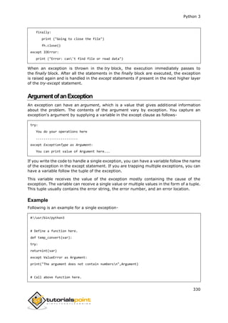 Python 3
330
finally:
print ("Going to close the file")
fh.close()
except IOError:
print ("Error: can't find file or read data")
When an exception is thrown in the try block, the execution immediately passes to
the finally block. After all the statements in the finally block are executed, the exception
is raised again and is handled in the except statements if present in the next higher layer
of the try-except statement.
ArgumentofanException
An exception can have an argument, which is a value that gives additional information
about the problem. The contents of the argument vary by exception. You capture an
exception's argument by supplying a variable in the except clause as follows-
try:
You do your operations here
......................
except ExceptionType as Argument:
You can print value of Argument here...
If you write the code to handle a single exception, you can have a variable follow the name
of the exception in the except statement. If you are trapping multiple exceptions, you can
have a variable follow the tuple of the exception.
This variable receives the value of the exception mostly containing the cause of the
exception. The variable can receive a single value or multiple values in the form of a tuple.
This tuple usually contains the error string, the error number, and an error location.
Example
Following is an example for a single exception-
#!/usr/bin/python3
# Define a function here.
def temp_convert(var):
try:
returnint(var)
except ValueError as Argument:
print("The argument does not contain numbersn",Argument)
# Call above function here.
 