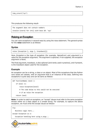 Python 3
331
temp_convert("xyz")
This produces the following result-
The argument does not contain numbers
invalid literal for int() with base 10: 'xyz'
RaisinganException
You can raise exceptions in several ways by using the raise statement. The general syntax
for the raise statement is as follows-
Syntax
raise [Exception [, args [, traceback]]]
Here, Exception is the type of exception (for example, NameError) and argument is a
value for the exception argument. The argument is optional; if not supplied, the exception
argument is None.
The final argument, traceback, is also optional (and rarely used in practice), and if present,
is the traceback object used for the exception.
Example
An exception can be a string, a class or an object. Most of the exceptions that the Python
core raises are classes, with an argument that is an instance of the class. Defining new
exceptions is quite easy and can be done as follows-
def functionName( level ):
if level <1:
raise Exception(level)
# The code below to this would not be executed
# if we raise the exception
return level
Note: In order to catch an exception, an "except" clause must refer to the same exception
thrown either as a class object or a simple string. For example, to capture the above
exception, we must write the except clause as follows-
try:
Business Logic here...
except Exception as e:
Exception handling here using e.args...
 