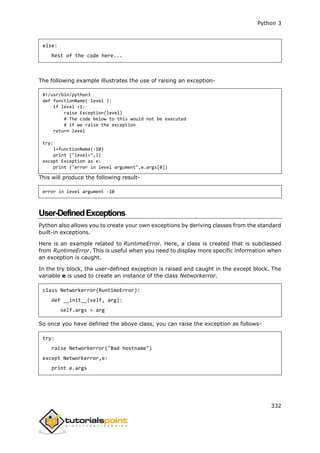 Python 3
332
else:
Rest of the code here...
The following example illustrates the use of raising an exception-
#!/usr/bin/python3
def functionName( level ):
if level <1:
raise Exception(level)
# The code below to this would not be executed
# if we raise the exception
return level
try:
l=functionName(-10)
print ("level=",l)
except Exception as e:
print ("error in level argument",e.args[0])
This will produce the following result-
error in level argument -10
User-DefinedExceptions
Python also allows you to create your own exceptions by deriving classes from the standard
built-in exceptions.
Here is an example related to RuntimeError. Here, a class is created that is subclassed
from RuntimeError. This is useful when you need to display more specific information when
an exception is caught.
In the try block, the user-defined exception is raised and caught in the except block. The
variable e is used to create an instance of the class Networkerror.
class Networkerror(RuntimeError):
def __init__(self, arg):
self.args = arg
So once you have defined the above class, you can raise the exception as follows-
try:
raise Networkerror("Bad hostname")
except Networkerror,e:
print e.args
 