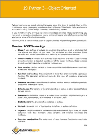 Python 3
334
Python has been an object-oriented language since the time it existed. Due to this,
creating and using classes and objects are downright easy. This chapter helps you become
an expert in using Python's object-oriented programming support.
If you do not have any previous experience with object-oriented (OO) programming, you
may want to consult an introductory course on it or at least a tutorial of some sort so that
you have a grasp of the basic concepts.
However, here is a small introduction of Object-Oriented Programming (OOP) to help you.
OverviewofOOPTerminology
 Class: A user-defined prototype for an object that defines a set of attributes that
characterize any object of the class. The attributes are data members (class
variables and instance variables) and methods, accessed via dot notation.
 Class variable: A variable that is shared by all instances of a class. Class variables
are defined within a class but outside any of the class's methods. Class variables
are not used as frequently as instance variables are.
 Data member: A class variable or instance variable that holds data associated with
a class and its objects.
 Function overloading: The assignment of more than one behavior to a particular
function. The operation performed varies by the types of objects or arguments
involved.
 Instance variable: A variable that is defined inside a method and belongs only to
the current instance of a class.
 Inheritance: The transfer of the characteristics of a class to other classes that are
derived from it.
 Instance: An individual object of a certain class. An object obj that belongs to a
class Circle, for example, is an instance of the class Circle.
 Instantiation: The creation of an instance of a class.
 Method : A special kind of function that is defined in a class definition.
 Object: A unique instance of a data structure that is defined by its class. An object
comprises both data members (class variables and instance variables) and
methods.
 Operator overloading: The assignment of more than one function to a particular
operator.
19.Python 3 – Object Oriented
 