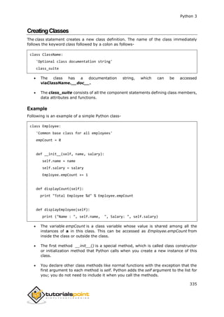 Python 3
335
CreatingClasses
The class statement creates a new class definition. The name of the class immediately
follows the keyword class followed by a colon as follows-
class ClassName:
'Optional class documentation string'
class_suite
 The class has a documentation string, which can be accessed
viaClassName.__doc__.
 The class_suite consists of all the component statements defining class members,
data attributes and functions.
Example
Following is an example of a simple Python class-
class Employee:
'Common base class for all employees'
empCount = 0
def __init__(self, name, salary):
self.name = name
self.salary = salary
Employee.empCount += 1
def displayCount(self):
print "Total Employee %d" % Employee.empCount
def displayEmployee(self):
print ("Name : ", self.name, ", Salary: ", self.salary)
 The variable empCount is a class variable whose value is shared among all the
instances of a in this class. This can be accessed as Employee.empCount from
inside the class or outside the class.
 The first method __init__() is a special method, which is called class constructor
or initialization method that Python calls when you create a new instance of this
class.
 You declare other class methods like normal functions with the exception that the
first argument to each method is self. Python adds the self argument to the list for
you; you do not need to include it when you call the methods.
 