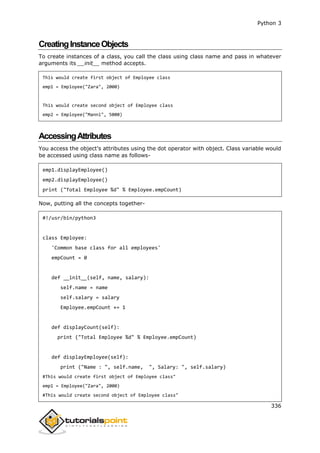 Python 3
336
CreatingInstanceObjects
To create instances of a class, you call the class using class name and pass in whatever
arguments its __init__ method accepts.
This would create first object of Employee class
emp1 = Employee("Zara", 2000)
This would create second object of Employee class
emp2 = Employee("Manni", 5000)
AccessingAttributes
You access the object's attributes using the dot operator with object. Class variable would
be accessed using class name as follows-
emp1.displayEmployee()
emp2.displayEmployee()
print ("Total Employee %d" % Employee.empCount)
Now, putting all the concepts together-
#!/usr/bin/python3
class Employee:
'Common base class for all employees'
empCount = 0
def __init__(self, name, salary):
self.name = name
self.salary = salary
Employee.empCount += 1
def displayCount(self):
print ("Total Employee %d" % Employee.empCount)
def displayEmployee(self):
print ("Name : ", self.name, ", Salary: ", self.salary)
#This would create first object of Employee class"
emp1 = Employee("Zara", 2000)
#This would create second object of Employee class"
 