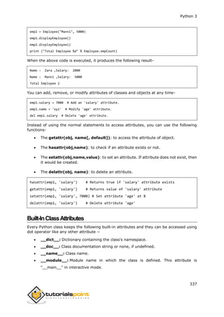 Python 3
337
emp2 = Employee("Manni", 5000)
emp1.displayEmployee()
emp2.displayEmployee()
print ("Total Employee %d" % Employee.empCount)
When the above code is executed, it produces the following result-
Name : Zara ,Salary: 2000
Name : Manni ,Salary: 5000
Total Employee 2
You can add, remove, or modify attributes of classes and objects at any time-
emp1.salary = 7000 # Add an 'salary' attribute.
emp1.name = 'xyz' # Modify 'age' attribute.
del emp1.salary # Delete 'age' attribute.
Instead of using the normal statements to access attributes, you can use the following
functions-
 The getattr(obj, name[, default]): to access the attribute of object.
 The hasattr(obj,name): to check if an attribute exists or not.
 The setattr(obj,name,value): to set an attribute. If attribute does not exist, then
it would be created.
 The delattr(obj, name): to delete an attribute.
hasattr(emp1, 'salary') # Returns true if 'salary' attribute exists
getattr(emp1, 'salary') # Returns value of 'salary' attribute
setattr(emp1, 'salary', 7000) # Set attribute 'age' at 8
delattr(emp1, 'salary') # Delete attribute 'age'
Built-InClassAttributes
Every Python class keeps the following built-in attributes and they can be accessed using
dot operator like any other attribute −
 __dict__: Dictionary containing the class's namespace.
 __doc__: Class documentation string or none, if undefined.
 __name__: Class name.
 __module__: Module name in which the class is defined. This attribute is
"__main__" in interactive mode.
 
