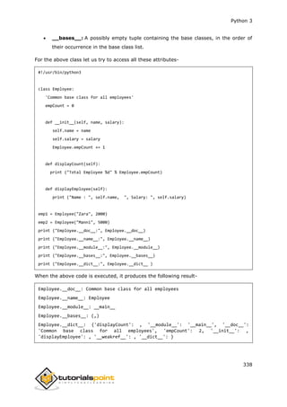 Python 3
338
 __bases__: A possibly empty tuple containing the base classes, in the order of
their occurrence in the base class list.
For the above class let us try to access all these attributes-
#!/usr/bin/python3
class Employee:
'Common base class for all employees'
empCount = 0
def __init__(self, name, salary):
self.name = name
self.salary = salary
Employee.empCount += 1
def displayCount(self):
print ("Total Employee %d" % Employee.empCount)
def displayEmployee(self):
print ("Name : ", self.name, ", Salary: ", self.salary)
emp1 = Employee("Zara", 2000)
emp2 = Employee("Manni", 5000)
print ("Employee.__doc__:", Employee.__doc__)
print ("Employee.__name__:", Employee.__name__)
print ("Employee.__module__:", Employee.__module__)
print ("Employee.__bases__:", Employee.__bases__)
print ("Employee.__dict__:", Employee.__dict__ )
When the above code is executed, it produces the following result-
Employee.__doc__: Common base class for all employees
Employee.__name__: Employee
Employee.__module__: __main__
Employee.__bases__: (,)
Employee.__dict__: {'displayCount': , '__module__': '__main__', '__doc__':
'Common base class for all employees', 'empCount': 2, '__init__': ,
'displayEmployee': , '__weakref__': , '__dict__': }
 