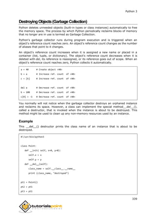 Python 3
339
DestroyingObjects(GarbageCollection)
Python deletes unneeded objects (built-in types or class instances) automatically to free
the memory space. The process by which Python periodically reclaims blocks of memory
that no longer are in use is termed as Garbage Collection.
Python's garbage collector runs during program execution and is triggered when an
object's reference count reaches zero. An object's reference count changes as the number
of aliases that point to it changes.
An object's reference count increases when it is assigned a new name or placed in a
container (list, tuple, or dictionary). The object's reference count decreases when it is
deleted with del, its reference is reassigned, or its reference goes out of scope. When an
object's reference count reaches zero, Python collects it automatically.
a = 40 # Create object <40>
b = a # Increase ref. count of <40>
c = [b] # Increase ref. count of <40>
del a # Decrease ref. count of <40>
b = 100 # Decrease ref. count of <40>
c[0] = -1 # Decrease ref. count of <40>
You normally will not notice when the garbage collector destroys an orphaned instance
and reclaims its space. However, a class can implement the special method__del__(),
called a destructor, that is invoked when the instance is about to be destroyed. This
method might be used to clean up any non-memory resources used by an instance.
Example
This __del__() destructor prints the class name of an instance that is about to be
destroyed.
#!/usr/bin/python3
class Point:
def __init( self, x=0, y=0):
self.x = x
self.y = y
def __del__(self):
class_name = self.__class__.__name__
print (class_name, "destroyed")
pt1 = Point()
pt2 = pt1
pt3 = pt1
 