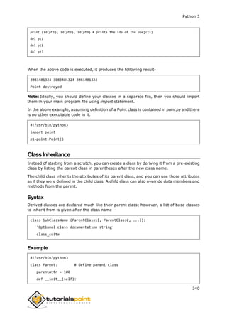 Python 3
340
print (id(pt1), id(pt2), id(pt3) # prints the ids of the obejcts)
del pt1
del pt2
del pt3
When the above code is executed, it produces the following result-
3083401324 3083401324 3083401324
Point destroyed
Note: Ideally, you should define your classes in a separate file, then you should import
them in your main program file using import statement.
In the above example, assuming definition of a Point class is contained in point.py and there
is no other executable code in it.
#!/usr/bin/python3
import point
p1=point.Point()
ClassInheritance
Instead of starting from a scratch, you can create a class by deriving it from a pre-existing
class by listing the parent class in parentheses after the new class name.
The child class inherits the attributes of its parent class, and you can use those attributes
as if they were defined in the child class. A child class can also override data members and
methods from the parent.
Syntax
Derived classes are declared much like their parent class; however, a list of base classes
to inherit from is given after the class name −
class SubClassName (ParentClass1[, ParentClass2, ...]):
'Optional class documentation string'
class_suite
Example
#!/usr/bin/python3
class Parent: # define parent class
parentAttr = 100
def __init__(self):
 
