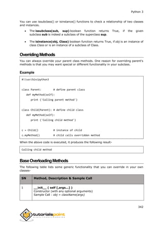 Python 3
342
You can use issubclass() or isinstance() functions to check a relationship of two classes
and instances.
 The issubclass(sub, sup) boolean function returns True, if the given
subclass sub is indeed a subclass of the superclass sup.
 The isinstance(obj, Class) boolean function returns True, if obj is an instance of
class Class or is an instance of a subclass of Class.
OverridingMethods
You can always override your parent class methods. One reason for overriding parent's
methods is that you may want special or different functionality in your subclass.
Example
#!/usr/bin/python3
class Parent: # define parent class
def myMethod(self):
print ('Calling parent method')
class Child(Parent): # define child class
def myMethod(self):
print ('Calling child method')
c = Child() # instance of child
c.myMethod() # child calls overridden method
When the above code is executed, it produces the following result-
Calling child method
BaseOverloadingMethods
The following table lists some generic functionality that you can override in your own
classes-
SN Method, Description & Sample Call
1 __init__ ( self [,args...] )
Constructor (with any optional arguments)
Sample Call : obj = className(args)
 