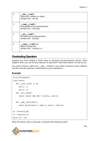 Python 3
343
2 __del__( self )
Destructor, deletes an object
Sample Call : del obj
3 __repr__( self )
Evaluatable string representation
Sample Call : repr(obj)
4 __str__( self )
Printable string representation
Sample Call : str(obj)
5 __cmp__ ( self, x )
Object comparison
Sample Call : cmp(obj, x)
OverloadingOperators
Suppose you have created a Vector class to represent two-dimensional vectors. What
happens when you use the plus operator to add them? Most likely Python will yell at you.
You could, however, define the __add__ method in your class to perform vector addition
and then the plus operator would behave as per expectation −
Example
#!/usr/bin/python3
class Vector:
def __init__(self, a, b):
self.a = a
self.b = b
def __str__(self):
return 'Vector (%d, %d)' % (self.a, self.b)
def __add__(self,other):
return Vector(self.a + other.a, self.b + other.b)
v1 = Vector(2,10)
v2 = Vector(5,-2)
print (v1 + v2)
When the above code is executed, it produces the following result-
 