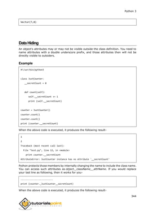 Python 3
344
Vector(7,8)
DataHiding
An object's attributes may or may not be visible outside the class definition. You need to
name attributes with a double underscore prefix, and those attributes then will not be
directly visible to outsiders.
Example
#!/usr/bin/python3
class JustCounter:
__secretCount = 0
def count(self):
self.__secretCount += 1
print (self.__secretCount)
counter = JustCounter()
counter.count()
counter.count()
print (counter.__secretCount)
When the above code is executed, it produces the following result-
1
2
Traceback (most recent call last):
File "test.py", line 12, in <module>
print counter.__secretCount
AttributeError: JustCounter instance has no attribute '__secretCount'
Python protects those members by internally changing the name to include the class name.
You can access such attributes as object._className__attrName. If you would replace
your last line as following, then it works for you-
.........................
print (counter._JustCounter__secretCount)
When the above code is executed, it produces the following result-
 