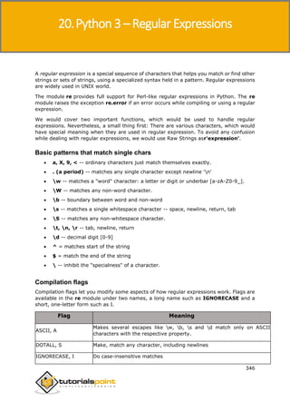 Python 3
346
A regular expression is a special sequence of characters that helps you match or find other
strings or sets of strings, using a specialized syntax held in a pattern. Regular expressions
are widely used in UNIX world.
The module re provides full support for Perl-like regular expressions in Python. The re
module raises the exception re.error if an error occurs while compiling or using a regular
expression.
We would cover two important functions, which would be used to handle regular
expressions. Nevertheless, a small thing first: There are various characters, which would
have special meaning when they are used in regular expression. To avoid any confusion
while dealing with regular expressions, we would use Raw Strings asr'expression'.
Basic patterns that match single chars
 a, X, 9, < -- ordinary characters just match themselves exactly.
 . (a period) -- matches any single character except newline 'n'
 w -- matches a "word" character: a letter or digit or underbar [a-zA-Z0-9_].
 W -- matches any non-word character.
 b -- boundary between word and non-word
 s -- matches a single whitespace character -- space, newline, return, tab
 S -- matches any non-whitespace character.
 t, n, r -- tab, newline, return
 d -- decimal digit [0-9]
 ^ = matches start of the string
 $ = match the end of the string
  -- inhibit the "specialness" of a character.
Compilation flags
Compilation flags let you modify some aspects of how regular expressions work. Flags are
available in the re module under two names, a long name such as IGNORECASE and a
short, one-letter form such as I.
Flag Meaning
ASCII, A
Makes several escapes like w, b, s and d match only on ASCII
characters with the respective property.
DOTALL, S Make, match any character, including newlines
IGNORECASE, I Do case-insensitive matches
20.Python 3 – Regular Expressions
 