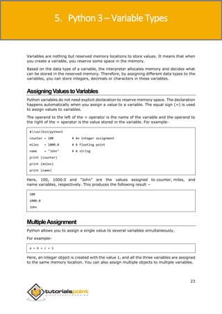 Python 3
23
Variables are nothing but reserved memory locations to store values. It means that when
you create a variable, you reserve some space in the memory.
Based on the data type of a variable, the interpreter allocates memory and decides what
can be stored in the reserved memory. Therefore, by assigning different data types to the
variables, you can store integers, decimals or characters in these variables.
AssigningValuestoVariables
Python variables do not need explicit declaration to reserve memory space. The declaration
happens automatically when you assign a value to a variable. The equal sign (=) is used
to assign values to variables.
The operand to the left of the = operator is the name of the variable and the operand to
the right of the = operator is the value stored in the variable. For example-
#!/usr/bin/python3
counter = 100 # An integer assignment
miles = 1000.0 # A floating point
name = "John" # A string
print (counter)
print (miles)
print (name)
Here, 100, 1000.0 and "John" are the values assigned to counter, miles, and
name variables, respectively. This produces the following result −
100
1000.0
John
MultipleAssignment
Python allows you to assign a single value to several variables simultaneously.
For example-
a = b = c = 1
Here, an integer object is created with the value 1, and all the three variables are assigned
to the same memory location. You can also assign multiple objects to multiple variables.
5. Python 3 – Variable Types
 
