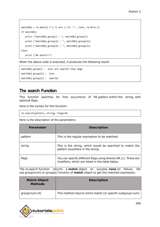 Python 3
348
matchObj = re.match( r'(.*) are (.*?) .*', line, re.M|re.I)
if matchObj:
print ("matchObj.group() : ", matchObj.group())
print ("matchObj.group(1) : ", matchObj.group(1))
print ("matchObj.group(2) : ", matchObj.group(2))
else:
print ("No match!!")
When the above code is executed, it produces the following result-
matchObj.group() : Cats are smarter than dogs
matchObj.group(1) : Cats
matchObj.group(2) : smarter
The search Function
This function searches for first occurrence of RE pattern within the string, with
optional flags.
Here is the syntax for this function-
re.search(pattern, string, flags=0)
Here is the description of the parameters-
Parameter Description
pattern This is the regular expression to be matched.
string This is the string, which would be searched to match the
pattern anywhere in the string.
flags You can specify different flags using bitwise OR (|). These are
modifiers, which are listed in the table below.
The re.search function returns a match object on success, none on failure. We
use group(num) or groups() function of match object to get the matched expression.
Match Object
Methods
Description
group(num=0) This method returns entire match (or specific subgroup num)
 