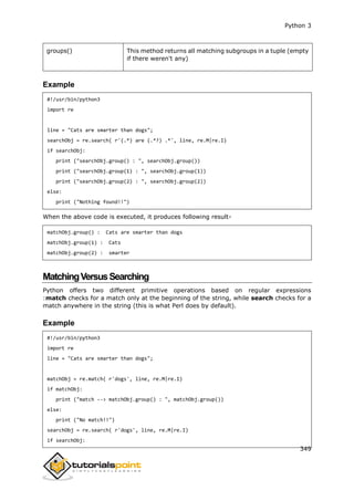 Python 3
349
groups() This method returns all matching subgroups in a tuple (empty
if there weren't any)
Example
#!/usr/bin/python3
import re
line = "Cats are smarter than dogs";
searchObj = re.search( r'(.*) are (.*?) .*', line, re.M|re.I)
if searchObj:
print ("searchObj.group() : ", searchObj.group())
print ("searchObj.group(1) : ", searchObj.group(1))
print ("searchObj.group(2) : ", searchObj.group(2))
else:
print ("Nothing found!!")
When the above code is executed, it produces following result-
matchObj.group() : Cats are smarter than dogs
matchObj.group(1) : Cats
matchObj.group(2) : smarter
MatchingVersusSearching
Python offers two different primitive operations based on regular expressions
:match checks for a match only at the beginning of the string, while search checks for a
match anywhere in the string (this is what Perl does by default).
Example
#!/usr/bin/python3
import re
line = "Cats are smarter than dogs";
matchObj = re.match( r'dogs', line, re.M|re.I)
if matchObj:
print ("match --> matchObj.group() : ", matchObj.group())
else:
print ("No match!!")
searchObj = re.search( r'dogs', line, re.M|re.I)
if searchObj:
 