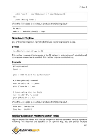 Python 3
350
print ("search --> searchObj.group() : ", searchObj.group())
else:
print ("Nothing found!!")
When the above code is executed, it produces the following result-
No match!!
search --> matchObj.group() : dogs
SearchandReplace
One of the most important re methods that use regular expressions is sub.
Syntax
re.sub(pattern, repl, string, max=0)
This method replaces all occurrences of the RE pattern in string with repl, substituting all
occurrences unless max is provided. This method returns modified string.
Example
#!/usr/bin/python3
import re
phone = "2004-959-559 # This is Phone Number"
# Delete Python-style comments
num = re.sub(r'#.*$', "", phone)
print ("Phone Num : ", num)
# Remove anything other than digits
num = re.sub(r'D', "", phone)
print ("Phone Num : ", num)
When the above code is executed, it produces the following result-
Phone Num : 2004-959-559
Phone Num : 2004959559
RegularExpressionModifiers:OptionFlags
Regular expression literals may include an optional modifier to control various aspects of
matching. The modifiers are specified as an optional flag. You can provide multiple
 
