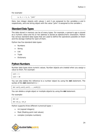 Python 3
24
For example-
a, b, c = 1, 2, "john"
Here, two integer objects with values 1 and 2 are assigned to the variables a and b
respectively, and one string object with the value "john" is assigned to the variable c.
StandardDataTypes
The data stored in memory can be of many types. For example, a person's age is stored
as a numeric value and his or her address is stored as alphanumeric characters. Python
has various standard data types that are used to define the operations possible on them
and the storage method for each of them.
Python has five standard data types-
 Numbers
 String
 List
 Tuple
 Dictionary
PythonNumbers
Number data types store numeric values. Number objects are created when you assign a
value to them. For example-
var1 = 1
var2 = 10
You can also delete the reference to a number object by using the del statement. The
syntax of the del statement is −
del var1[,var2[,var3[....,varN]]]]
You can delete a single object or multiple objects by using the del statement.
For example-
del var
del var_a, var_b
Python supports three different numerical types −
 int (signed integers)
 float (floating point real values)
 complex (complex numbers)
 